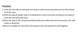 Procedure:
i) Clean the site with an antiseptic and wrap an elastic band around the arm to allow blood
to fill the veins.
ii) With the help of needle, draw 5 ml blood from a vein in the front of elbow or the back of
hand into the yellow top tube.
iii)Once the tube is full, remove the elastic band and needle and cover the puncture site with
cotton or Band-Aid.
iv)Serum is needed, for that allows the blood to clot and separate by centrifugation.
 