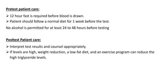 Pretest patient care:
 12 hour fast is required before blood is drawn.
 Patient should follow a normal diet for 1 week before the test.
No alcohol is permitted for at least 24 to 48 hours before testing
Posttest Patient care:
 Interpret test results and counsel appropriately.
 If levels are high, weight reduction, a low-fat diet, and an exercise program can reduce the
high triglyceride levels.
 