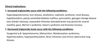 Clinical implications:
1. Increased triglycerides occur with the following conditions:
Hyperlipoproteinemia, liver disease, alcoholism, nephrotic syndrome, renal disease,
hypothyroidism, poorly controlled diabetes mellitus, pancreatitis, glycogen storage disease
(von Gierke’s disease), myocardial infraction (elevated levels may persist for several
months), gout, Werner’s syndrome, Down’s syndrome and Anorexia nervosa.
1. Decreased triglyceride levels occur with the following conditions:
Congenital α-β- lipoproteinemia, Malnutrition, Malabsorption syndromes,
Hyperthyriodism, hyperparathyroidism, Brian infraction and chronic obstructive lung
disease.
 