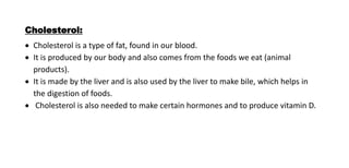 Cholesterol:
 Cholesterol is a type of fat, found in our blood.
 It is produced by our body and also comes from the foods we eat (animal
products).
 It is made by the liver and is also used by the liver to make bile, which helps in
the digestion of foods.
 Cholesterol is also needed to make certain hormones and to produce vitamin D.
 