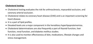 Cholesterol testing:
 Cholesterol testing evaluates the risk for arthrosclerosis, myocardial occlusion, and
coronary arterial occlusion.
 Cholesterol relates to coronary heart disease (CHD) and is an important screening for
heart disease.
 It is a part of lipid profiles.
 Elevated levels are a major component in the hereditary hyperlipoproteinemias.
 Cholesterol determinations are also frequently a part of thyroid function, liver
function, renal function, and diabetes mellitus studies.
 It is also used to monitor effectiveness of diet, medications, lifestyle changes and
stress management.
 