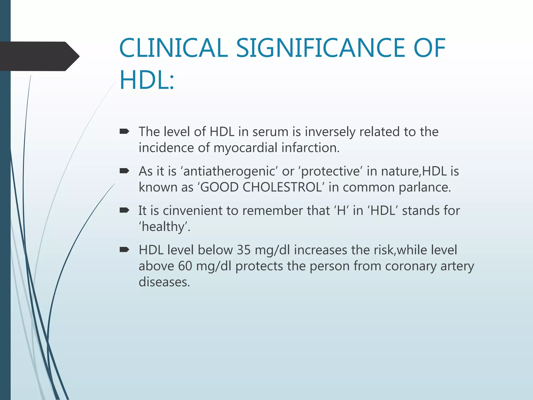 CLINICAL SIGNIFICANCE OF
HDL:
 The level of HDL in serum is inversely related to the
incidence of myocardial infarction.
 As it is ‘antiatherogenic’ or ‘protective’ in nature,HDL is
known as ‘GOOD CHOLESTROL’ in common parlance.
 It is cinvenient to remember that ‘H’ in ‘HDL’ stands for
‘healthy’.
 HDL level below 35 mg/dl increases the risk,while level
above 60 mg/dl protects the person from coronary artery
diseases.
 
