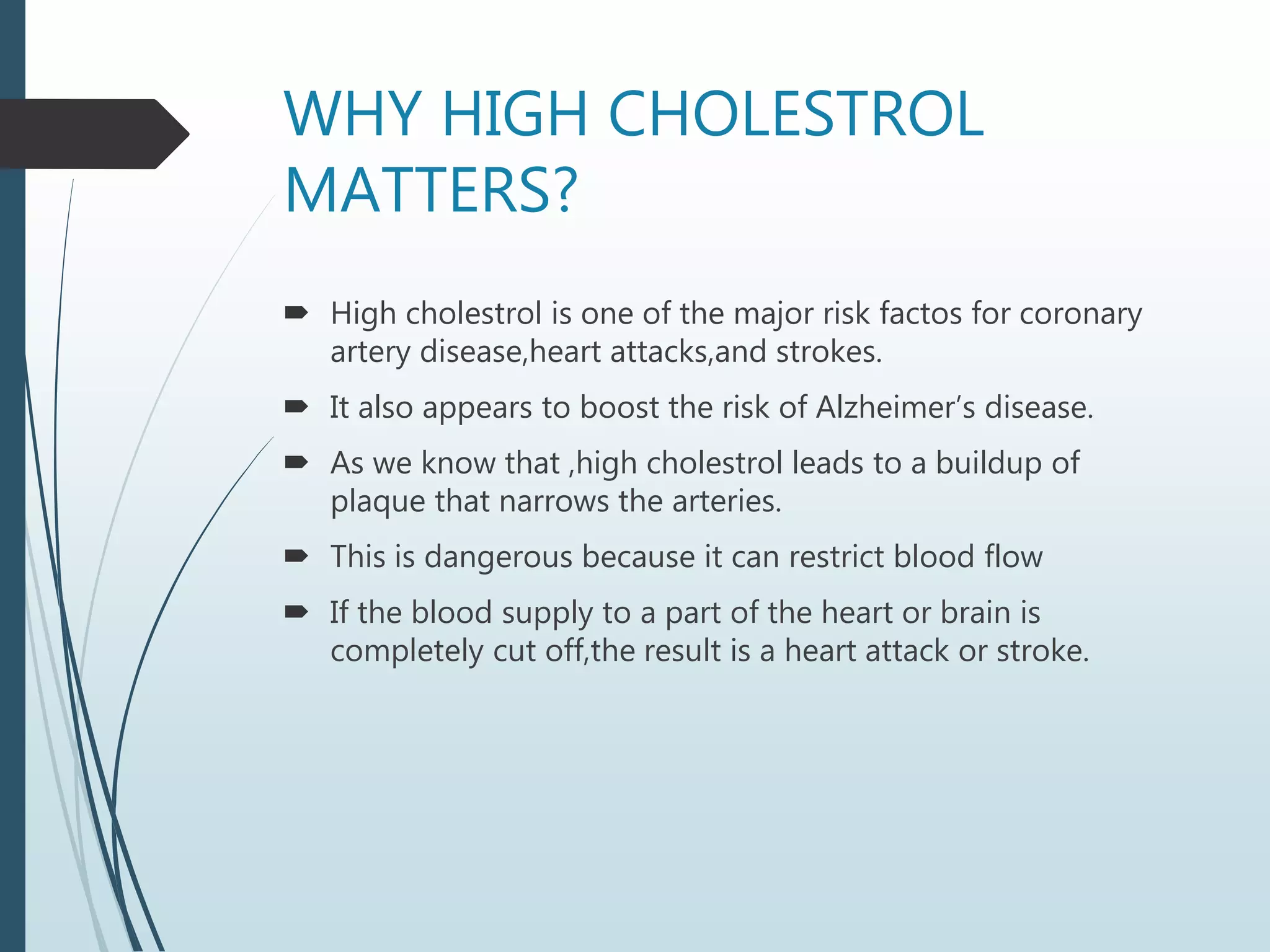 WHY HIGH CHOLESTROL
MATTERS?
 High cholestrol is one of the major risk factos for coronary
artery disease,heart attacks,and strokes.
 It also appears to boost the risk of Alzheimer’s disease.
 As we know that ,high cholestrol leads to a buildup of
plaque that narrows the arteries.
 This is dangerous because it can restrict blood flow
 If the blood supply to a part of the heart or brain is
completely cut off,the result is a heart attack or stroke.
 
