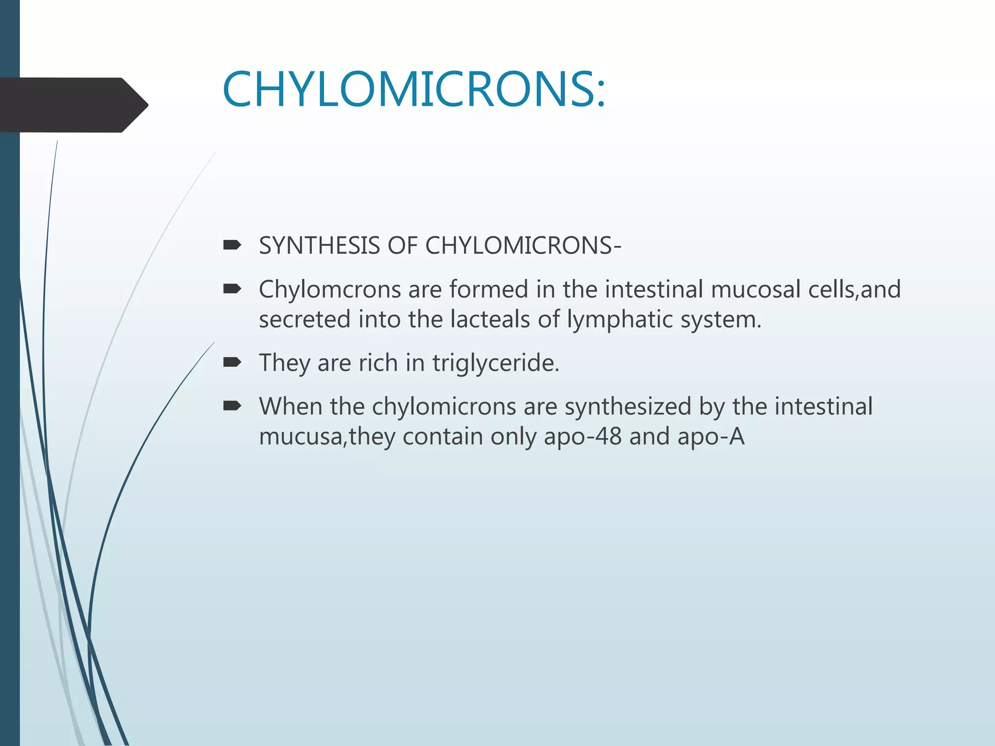 CHYLOMICRONS:
 SYNTHESIS OF CHYLOMICRONS-
 Chylomcrons are formed in the intestinal mucosal cells,and
secreted into the lacteals of lymphatic system.
 They are rich in triglyceride.
 When the chylomicrons are synthesized by the intestinal
mucusa,they contain only apo-48 and apo-A
 