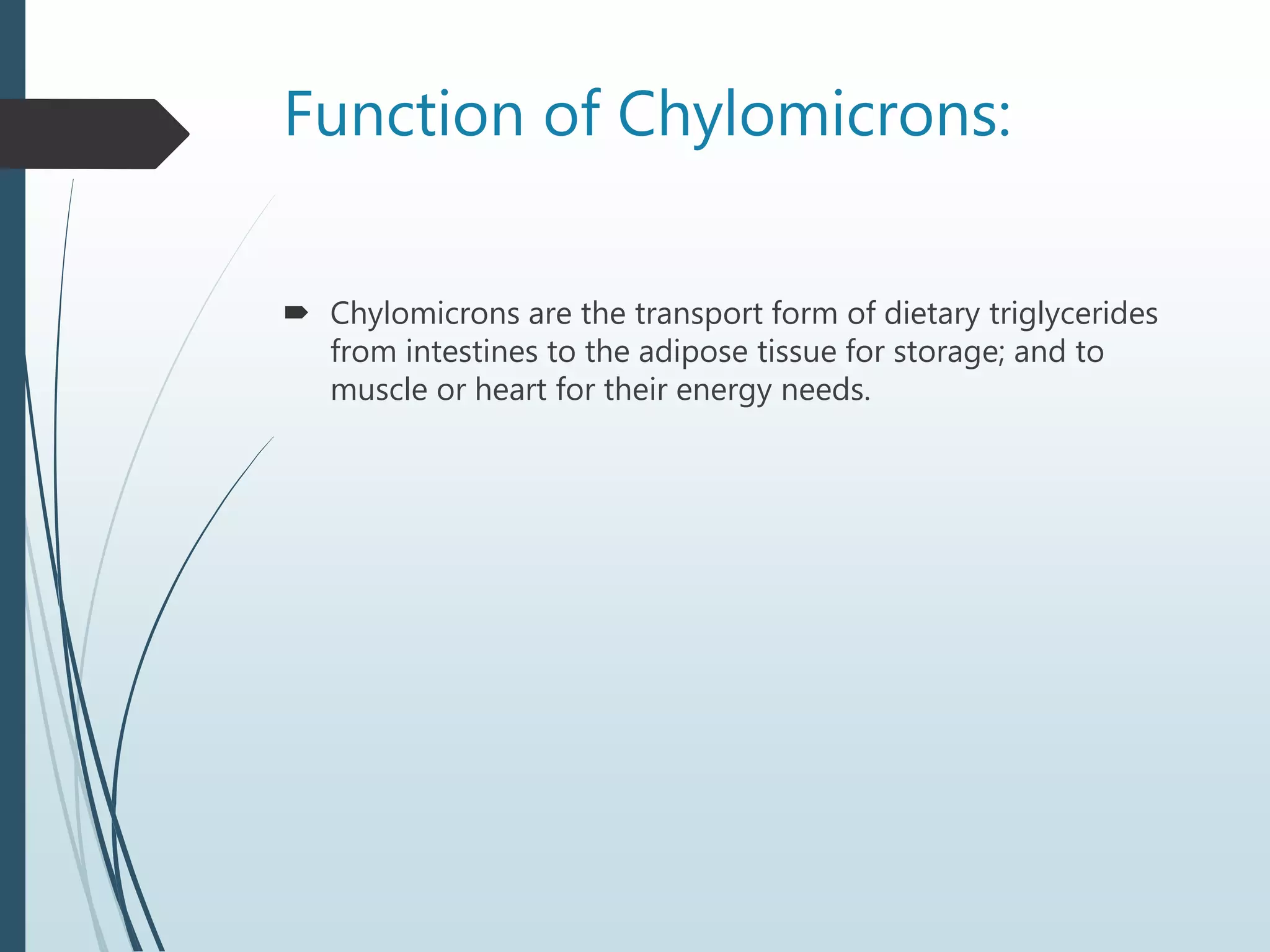 Function of Chylomicrons:
 Chylomicrons are the transport form of dietary triglycerides
from intestines to the adipose tissue for storage; and to
muscle or heart for their energy needs.
 