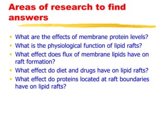 Areas of research to find
answers
 What are the effects of membrane protein levels?
 What is the physiological function of lipid rafts?
 What effect does flux of membrane lipids have on
raft formation?
 What effect do diet and drugs have on lipid rafts?
 What effect do proteins located at raft boundaries
have on lipid rafts?
 