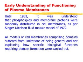 Early Understanding of Functioning
of Plasma Membranes
Until 1982, it was understood
that phospholipids and membrane proteins were
randomly distributed in cell membranes, as per
Singer-Nicolson fluid mosaic model of 1972.
All models of cell membranes comprising domains
suffered from limitations of being general and not
explaining how specific biological functions
requiring domain formation were carried out.
 