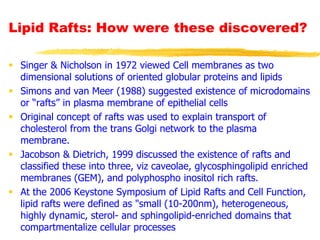 Lipid Rafts: How were these discovered?
 Singer & Nicholson in 1972 viewed Cell membranes as two
dimensional solutions of oriented globular proteins and lipids
 Simons and van Meer (1988) suggested existence of microdomains
or “rafts” in plasma membrane of epithelial cells
 Original concept of rafts was used to explain transport of
cholesterol from the trans Golgi network to the plasma
membrane.
 Jacobson & Dietrich, 1999 discussed the existence of rafts and
classified these into three, viz caveolae, glycosphingolipid enriched
membranes (GEM), and polyphospho inositol rich rafts.
 At the 2006 Keystone Symposium of Lipid Rafts and Cell Function,
lipid rafts were defined as "small (10-200nm), heterogeneous,
highly dynamic, sterol- and sphingolipid-enriched domains that
compartmentalize cellular processes
 