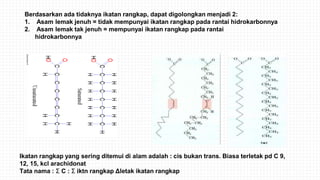 Berdasarkan ada tidaknya ikatan rangkap, dapat digolongkan menjadi 2:
1. Asam lemak jenuh = tidak mempunyai ikatan rangkap pada rantai hidrokarbonnya
2. Asam lemak tak jenuh = mempunyai ikatan rangkap pada rantai
hidrokarbonnya
Ikatan rangkap yang sering ditemui di alam adalah : cis bukan trans. Biasa terletak pd C 9,
12, 15, kcl arachidonat
Tata nama : Σ C : Σ iktn rangkap Δletak ikatan rangkap
 
