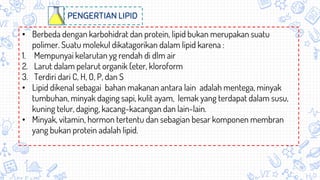 • Berbeda dengan karbohidrat dan protein, lipid bukan merupakan suatu
polimer. Suatu molekul dikatagorikan dalam lipid karena :
1. Mempunyai kelarutan yg rendah di dlm air
2. Larut dalam pelarut organik (eter, kloroform
3. Terdiri dari C, H, O, P, dan S
• Lipid dikenal sebagai bahan makanan antara lain adalah mentega, minyak
tumbuhan, minyak daging sapi, kulit ayam, lemak yang terdapat dalam susu,
kuning telur, daging, kacang-kacangan dan lain-lain.
• Minyak, vitamin, hormon tertentu dan sebagian besar komponen membran
yang bukan protein adalah lipid.
PENGERTIAN LIPID
 