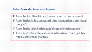 System Omega dan Asam Lemak Essensial
✘ Asam linoleat (Linoleic acid) adalah asam lemak omega-6
✘ Asam linolenik dan asam arachidonic merupakan asam lemak
omega-3
✗ Asam linoleat dan linolenic adalah asam lemak essensial
✗ Asam arachidonic dapat disintesis dari asam linoleic, jadi tdk
mpkn asam lemak essensial
 