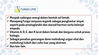 FUNGSI LIPID
 Menjadi cadangan energi dalam bentuk sel lemak.
 Menopang fungsi senyawa organik sebagai penghantar sinyal,
seperti pada prostaglandin dan steroid hormon serta kelenjar
empedu.
 Vitamin A, D, E, dan K larut dalam lemak dan berguna untuk proses
biologis.
 Sebagai penahan goncangan demi melindungi organ vital dan
melindungi tubuh dari suhu luar yang ekstrem.
 Dan lain-lain.
 