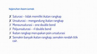 Kejenuhan Asam Lemak
✘ Saturasi – tidak memiliki ikatan rangkap
✘ Unsaturasi – mengandung ikatan rangkap
✗ Monounsaturasi – one double bond
✗ Polyunsaturasi - >1 double bond
✗ Ikatan rangkap merupakan poin unsaturasi
✘ Semakin banyak ikatan rangkap, semakin rendah titik
cair.
 