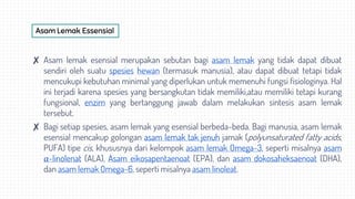 Asam Lemak Essensial
✘ Asam lemak esensial merupakan sebutan bagi asam lemak yang tidak dapat dibuat
sendiri oleh suatu spesies hewan (termasuk manusia), atau dapat dibuat tetapi tidak
mencukupi kebutuhan minimal yang diperlukan untuk memenuhi fungsi fisiologinya. Hal
ini terjadi karena spesies yang bersangkutan tidak memiliki,atau memiliki tetapi kurang
fungsional, enzim yang bertanggung jawab dalam melakukan sintesis asam lemak
tersebut.
✘ Bagi setiap spesies, asam lemak yang esensial berbeda-beda. Bagi manusia, asam lemak
esensial mencakup golongan asam lemak tak jenuh jamak (polyunsaturated fatty acids,
PUFA) tipe cis, khususnya dari kelompok asam lemak Omega-3, seperti misalnya asam
α-linolenat (ALA), Asam eikosapentaenoat (EPA), dan asam dokosaheksaenoat (DHA),
dan asam lemak Omega-6, seperti misalnya asam linoleat.
 