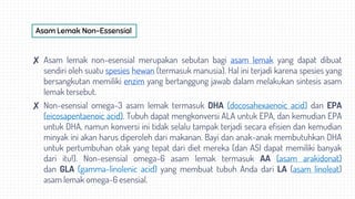 Asam Lemak Non-Essensial
✘ Asam lemak non-esensial merupakan sebutan bagi asam lemak yang dapat dibuat
sendiri oleh suatu spesies hewan (termasuk manusia). Hal ini terjadi karena spesies yang
bersangkutan memiliki enzim yang bertanggung jawab dalam melakukan sintesis asam
lemak tersebut.
✘ Non-esensial omega-3 asam lemak termasuk DHA (docosahexaenoic acid) dan EPA
(eicosapentaenoic acid). Tubuh dapat mengkonversi ALA untuk EPA, dan kemudian EPA
untuk DHA, namun konversi ini tidak selalu tampak terjadi secara efisien dan kemudian
minyak ini akan harus diperoleh dari makanan. Bayi dan anak-anak membutuhkan DHA
untuk pertumbuhan otak yang tepat dari diet mereka (dan ASI dapat memiliki banyak
dari itu!). Non-esensial omega-6 asam lemak termasuk AA (asam arakidonat)
dan GLA (gamma-linolenic acid) yang membuat tubuh Anda dari LA (asam linoleat)
asam lemak omega-6 esensial.
 