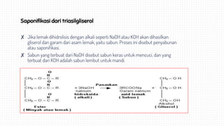 Saponifikasi dari triasilgliserol
✘ Jika lemak dihidrolisis dengan alkali seperti NaOH atau KOH akan dihasilkan
gliserol dan garam dari asam lemak, yaitu sabun. Proses ini disebut penyabunan
atau saponifikasi.
✘ Sabun yang terbuat dari NaOH disebut sabun keras untuk mencuci, dan yang
terbuat dari KOH adalah sabun lembut untuk mandi.
 