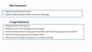 Sifat Kolesterol
Dapat larut dalam pelarut lemak.
Dapat mengkristal apabila dalam konsentrasi yang tinggi.
Fungsi Kolesterol
- Sebagai pembentuk dinding sel
- Membuat hormon seks (progesteron dan estrogen
- Hormon korteks adrenal (penting pada metabolisme dan keseimbangan garam dalam tubuh)
- Vitamin D (untuk menyerap kalsium dalam tubuh),
- Membuat Garam empedu (membantu usus menyerap lemak).
 