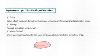 ✘ Sabun
Sabun adalah campuran dari natrium hidroksida berbagai asam lemak yang terdapat di alam bebas.
✘ Mentega
Mentega berasal dari lemak hewan.
✘ Waxes (Malam)
Waxes atau malam adalah ester dari asam lemak dan alkohol monohidrat bermolekul tinggi.
Implementasi Lipid dalam Kehidupan Sehari-hari
 