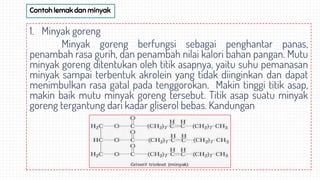 Contoh lemak dan minyak
1. Minyak goreng
Minyak goreng berfungsi sebagai penghantar panas,
penambah rasa gurih, dan penambah nilai kalori bahan pangan. Mutu
minyak goreng ditentukan oleh titik asapnya, yaitu suhu pemanasan
minyak sampai terbentuk akrolein yang tidak diinginkan dan dapat
menimbulkan rasa gatal pada tenggorokan. Makin tinggi titik asap,
makin baik mutu minyak goreng tersebut. Titik asap suatu minyak
goreng tergantung dari kadar gliserol bebas. Kandungan
 