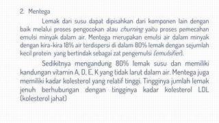 2. Mentega
Lemak dari susu dapat dipisahkan dari komponen lain dengan
baik melalui proses pengocokan atau churning yaitu proses pemecahan
emulsi minyak dalam air. Mentega merupakan emulsi air dalam minyak
dengan kira-kira 18% air terdispersi di dalam 80% lemak dengan sejumlah
kecil protein yang bertindak sebagai zat pengemulsi (emulsifier).
Sedikitnya mengandung 80% lemak susu dan memiliki
kandungan vitamin A, D, E, K yang tidak larut dalam air. Mentega juga
memiliki kadar kolesterol yang relatif tinggi. Tingginya jumlah lemak
jenuh berhubungan dengan tingginya kadar kolesterol LDL
(kolesterol jahat)
 
