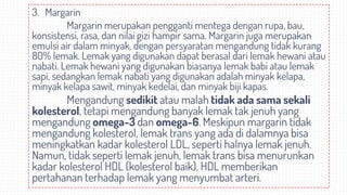 3. Margarin
Margarin merupakan pengganti mentega dengan rupa, bau,
konsistensi, rasa, dan nilai gizi hampir sama. Margarin juga merupakan
emulsi air dalam minyak, dengan persyaratan mengandung tidak kurang
80% lemak. Lemak yang digunakan dapat berasal dari lemak hewani atau
nabati. Lemak hewani yang digunakan biasanya lemak babi atau lemak
sapi, sedangkan lemak nabati yang digunakan adalah minyak kelapa,
minyak kelapa sawit, minyak kedelai, dan minyak biji kapas.
Mengandung sedikit atau malah tidak ada sama sekali
kolesterol, tetapi mengandung banyak lemak tak jenuh yang
mengandung omega-3 dan omega-6. Meskipun margarin tidak
mengandung kolesterol, lemak trans yang ada di dalamnya bisa
meningkatkan kadar kolesterol LDL, seperti halnya lemak jenuh.
Namun, tidak seperti lemak jenuh, lemak trans bisa menurunkan
kadar kolesterol HDL (kolesterol baik). HDL memberikan
pertahanan terhadap lemak yang menyumbat arteri.
 