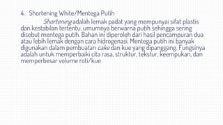 4. Shortening White/Mentega Putih
Shortening adalah lemak padat yang mempunyai sifat plastis
dan kestabilan tertentu, umumnya berwarna putih sehingga sering
disebut mentega putih. Bahan ini diperoleh dari hasil pencampuran dua
atau lebih lemak dengan cara hidrogenasi. Mentega putih ini banyak
digunakan dalam pembuatan cake dan kue yang dipanggang. Fungsinya
adalah untuk memperbaiki cita rasa, struktur, tekstur, keempukan, dan
memperbesar volume roti/kue
 