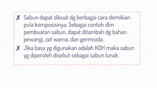 ✘ Sabun dapat dibuat dg berbagai cara demikian
pula komposisinya. Sebagai contoh dlm
pembuatan sabun, dapat ditambah dg bahan
pewangi, zat warna, dan germisida.
✘ Jika basa yg digunakan adalah KOH maka sabun
yg diperoleh disebut sebagai sabun lunak.
 