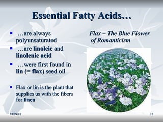 Essential Fatty Acids… … are always polyunsaturated … are  linoleic  and  linolenic acid … were first found in  lin  (=  flax ) seed oil Flax or lin is the plant that supplies us with the fibers for  linen Flax – The Blue Flower of Romanticism 03/09/10 