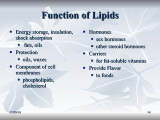 Function of Lipids Energy storage, insulation, shock absorption fats, oils Protection  oils, waxes Component of cell membranes  phospholipids, cholesterol Hormones  sex hormones other steroid hormones Carriers for fat-soluble vitamins Provide Flavor  to foods 03/09/10 