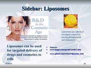 Sidebar: Liposomes Sources: www.happi.com/special/ jan011.htm   www.gilead.com/wt/tert/ liposome_tech   03/09/10 Liposomes are spherical envelopes created by  mixing phospholipids and cholesterol. Liposomes can be used for targeted delivery of drugs and cosmetics to cells 