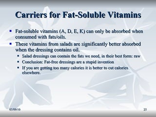 Carriers for Fat-Soluble Vitamins Fat-soluble vitamins (A, D, E, K) can only be absorbed when consumed with fats/oils. These vitamins from salads are significantly better absorbed when the dressing contains oil. Salad dressings can contain the fats we need, in their best form: raw Conclusion: Fat-free dressings are a stupid invention If you are getting too many calories it is better to cut calories elsewhere. 03/09/10 