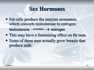 Sex Hormones Fat cells produce the enzyme aromatase, which converts testosterone to estrogen: testosterone  aromatase    estrogen This may have a feminizing effect on fat men. Some of these men actually grow breasts that produce milk. 03/09/10 