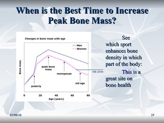 When is the Best Time to Increase Peak Bone Mass? 03/09/10 ____________ risk zone See which sport enhances bone density in which part of the body: This  is a great site on bone health 