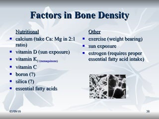 Factors in Bone Density Nutritional calcium (take Ca: Mg in 2:1 ratio) vitamin D (sun exposure) vitamin K 2 ( menaquinone ) vitamin C  boron (?) silica (?) essential fatty acids Other exercise (weight bearing) sun exposure estrogen (requires proper essential fatty acid intake) 03/09/10 