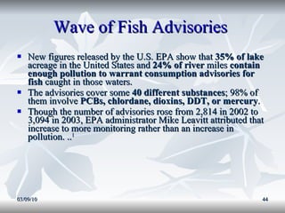 Wave of Fish Advisories  New figures released by the U.S. EPA show that  35% of lake  acreage in the United States and  24% of river  miles  contain enough pollution to warrant consumption advisories for fish  caught in those waters.  The advisories cover some  40 different substances ; 98% of them involve  PCBs, chlordane, dioxins, DDT, or mercury .  Though the number of advisories rose from 2,814 in 2002 to 3,094 in 2003, EPA administrator Mike Leavitt attributed that increase to more monitoring rather than an increase in pollution. .. 1 03/09/10 