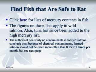Find Fish that Are Safe to Eat Click  here  for lists of mercury contents in fish The figures on these lists apply to wild salmon. Also, tuna has since been added to the high mercury list. The authors of one study on contaminants in farmed salmon conclude that, because of chemical contaminants, farmed salmon should not be eaten more often than 0.25 to 1 times per month, but see next page 03/09/10 