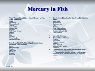 Mercury in Fish What Women Should Know About Mercury In Fish Avoid If Pregnant   Shark Swordfish King mackerel Tilefish Tuna steaks Canned tuna Sea bass Gulf Coast Oysters Marlin Halibut Pike Walleye White croaker Largemouth bass  Data From The 1970s Show High Concentrations   (No Recent Data Available)   Porgy Orange Roughy Snapper Lake Trout Bluefish Bonito Rockfish  Eat No More Than One Serving From This List Per Month   Mahi mahi Blue mussel Eastern oyster Cod Pollock Great Lakes salmon Gulf Coast blue crab Channel catfish (wild) Lake whitefish  Lowest In Mercury   Blue crab (mid-Atlantic) Croaker Fish Sticks Flounder (summer) Haddock Trout (farmed) Salmon (wild Pacific) Shrimp *  *  Shrimp fishing and farming practices have raised serious environmental concerns. **  Farmed catfish have low mercury levels but may contain PCBs in amounts of concern for pregnant women.   03/09/10 