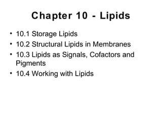 Chapter 10 - Lipids
• 10.1 Storage Lipids
• 10.2 Structural Lipids in Membranes
• 10.3 Lipids as Signals, Cofactors and
Pigments
• 10.4 Working with Lipids
 