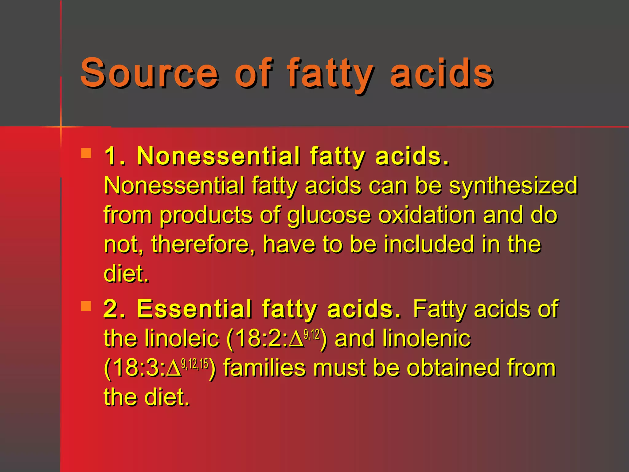 Source of fatty acids




1. Nonessential fatty acids.
Nonessential fatty acids can be synthesized
from products of glucose oxidation and do
not, therefore, have to be included in the
diet.
2. Essential fatty acids. Fatty acids of
the linoleic (18:2:∆9,12) and linolenic
(18:3:∆9,12,15) families must be obtained from
the diet.

 