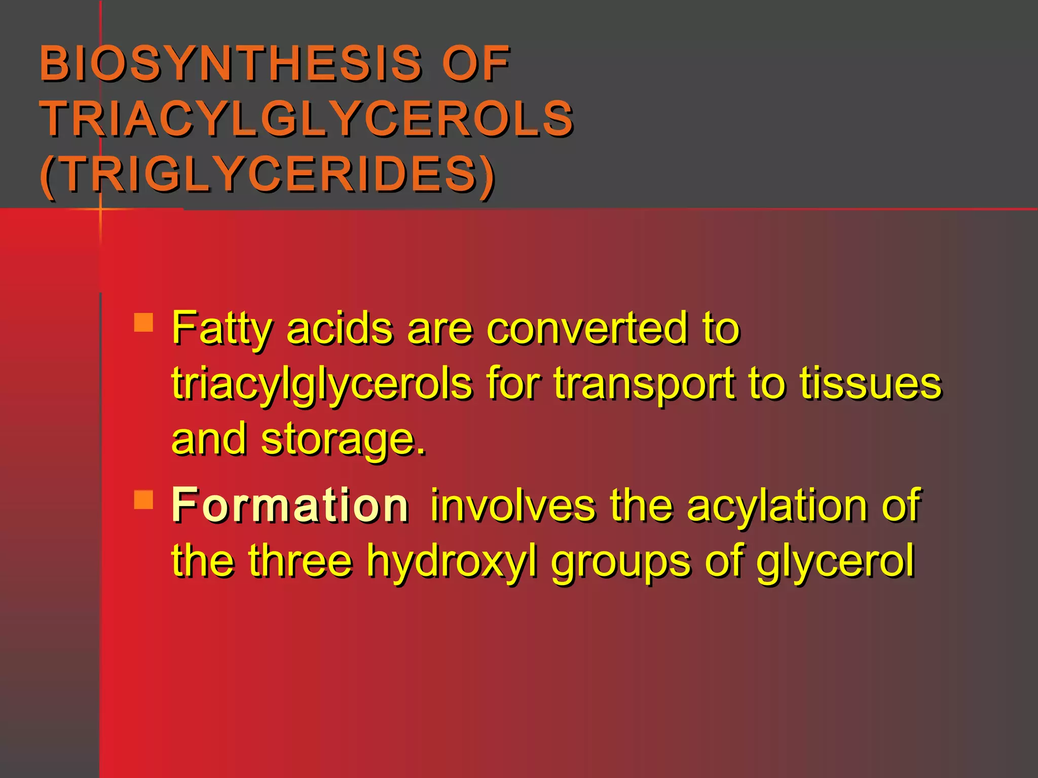 BIOSYNTHESIS OF
TRIACYLGLYCEROLS
(TRIGLYCERIDES)




Fatty acids are converted to
triacylglycerols for transport to tissues
and storage.
Formation involves the acylation of
the three hydroxyl groups of glycerol

 