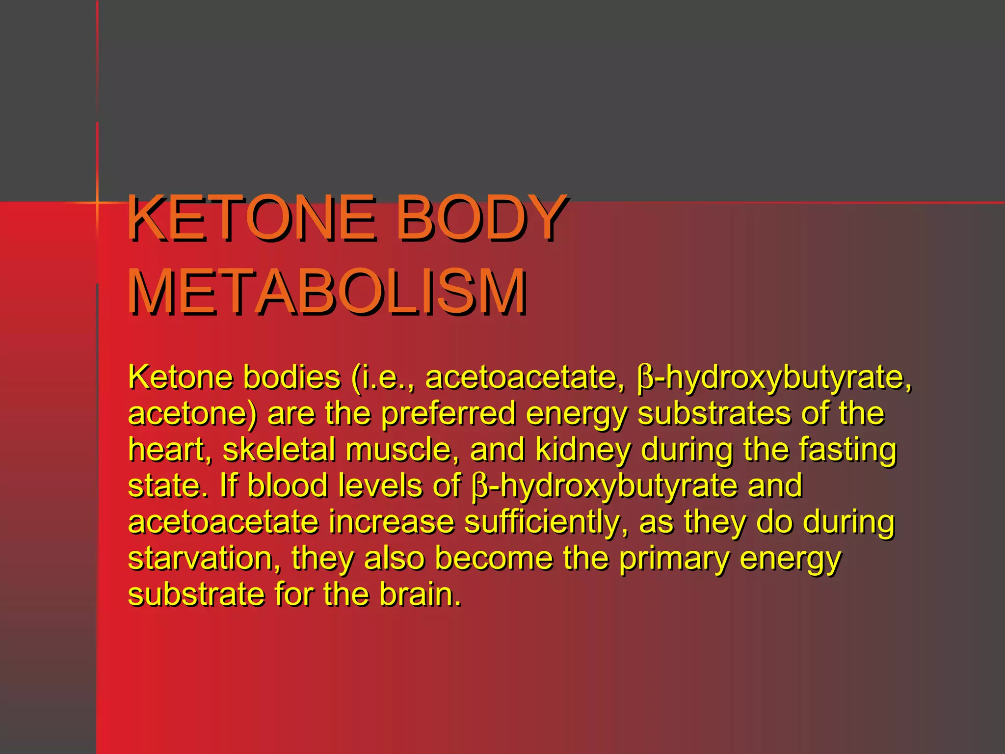 KETONE BODY
METABOLISM
Ketone bodies (i.e., acetoacetate, β-hydroxybutyrate,
acetone) are the preferred energy substrates of the
heart, skeletal muscle, and kidney during the fasting
state. If blood levels of β-hydroxybutyrate and
acetoacetate increase sufficiently, as they do during
starvation, they also become the primary energy
substrate for the brain.

 