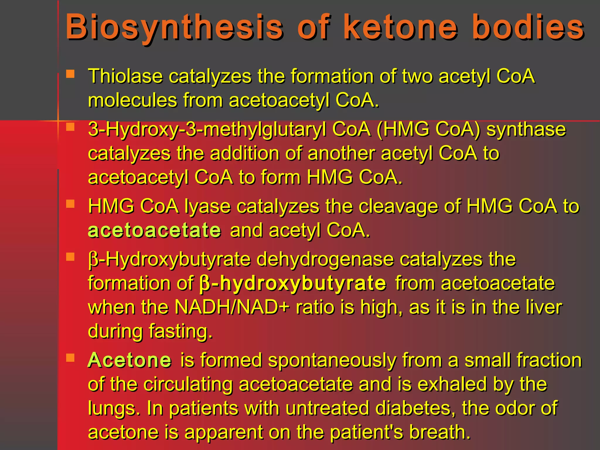 Biosynthesis of ketone bodies










Thiolase catalyzes the formation of two acetyl CoA
molecules from acetoacetyl CoA.
3-Hydroxy-3-methylglutaryl CoA (HMG CoA) synthase
catalyzes the addition of another acetyl CoA to
acetoacetyl CoA to form HMG CoA.
HMG CoA lyase catalyzes the cleavage of HMG CoA to
acetoacetate and acetyl CoA.
β-Hydroxybutyrate dehydrogenase catalyzes the
formation of β -hydroxybutyrate from acetoacetate
when the NADH/NAD+ ratio is high, as it is in the liver
during fasting.
Acetone is formed spontaneously from a small fraction
of the circulating acetoacetate and is exhaled by the
lungs. In patients with untreated diabetes, the odor of
acetone is apparent on the patient's breath.

 