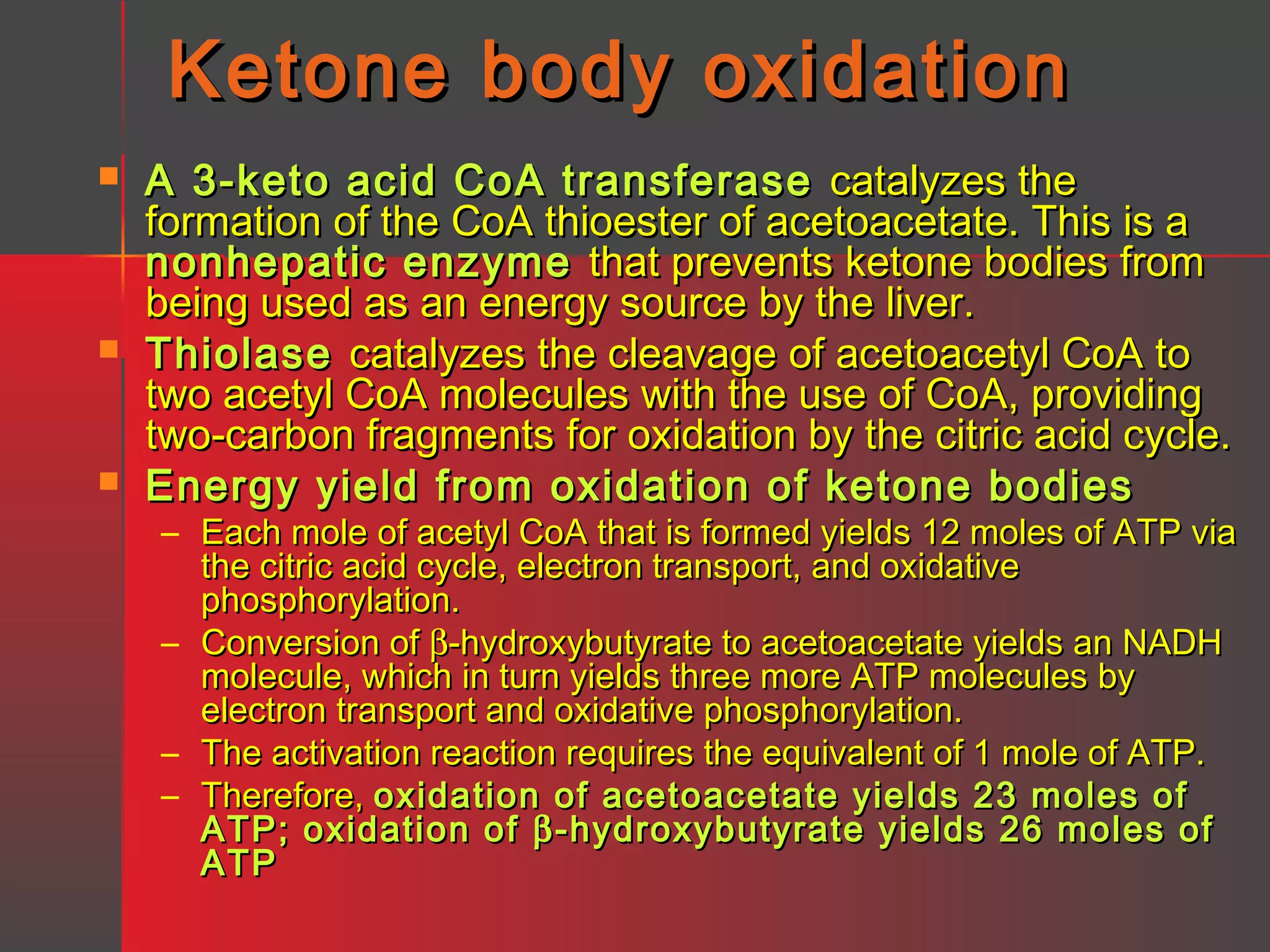 Ketone body oxidation






A 3-keto acid CoA transferase catalyzes the
formation of the CoA thioester of acetoacetate. This is a
nonhepatic enzyme that prevents ketone bodies from
being used as an energy source by the liver.
Thiolase catalyzes the cleavage of acetoacetyl CoA to
two acetyl CoA molecules with the use of CoA, providing
two-carbon fragments for oxidation by the citric acid cycle.
Energy yield from oxidation of ketone bodies

– Each mole of acetyl CoA that is formed yields 12 moles of ATP via
the citric acid cycle, electron transport, and oxidative
phosphorylation.
– Conversion of β-hydroxybutyrate to acetoacetate yields an NADH
molecule, which in turn yields three more ATP molecules by
electron transport and oxidative phosphorylation.
– The activation reaction requires the equivalent of 1 mole of ATP.
– Therefore, oxidation of acetoacetate yields 23 moles of
ATP; oxidation of β -hydroxybutyrate yields 26 moles of
ATP

 