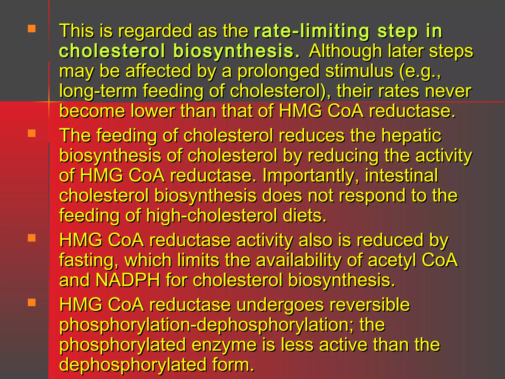 







This is regarded as the rate-limiting step in
cholesterol biosynthesis. Although later steps
may be affected by a prolonged stimulus (e.g.,
long-term feeding of cholesterol), their rates never
become lower than that of HMG CoA reductase.
The feeding of cholesterol reduces the hepatic
biosynthesis of cholesterol by reducing the activity
of HMG CoA reductase. Importantly, intestinal
cholesterol biosynthesis does not respond to the
feeding of high-cholesterol diets.
HMG CoA reductase activity also is reduced by
fasting, which limits the availability of acetyl CoA
and NADPH for cholesterol biosynthesis.
HMG CoA reductase undergoes reversible
phosphorylation-dephosphorylation; the
phosphorylated enzyme is less active than the
dephosphorylated form.

 