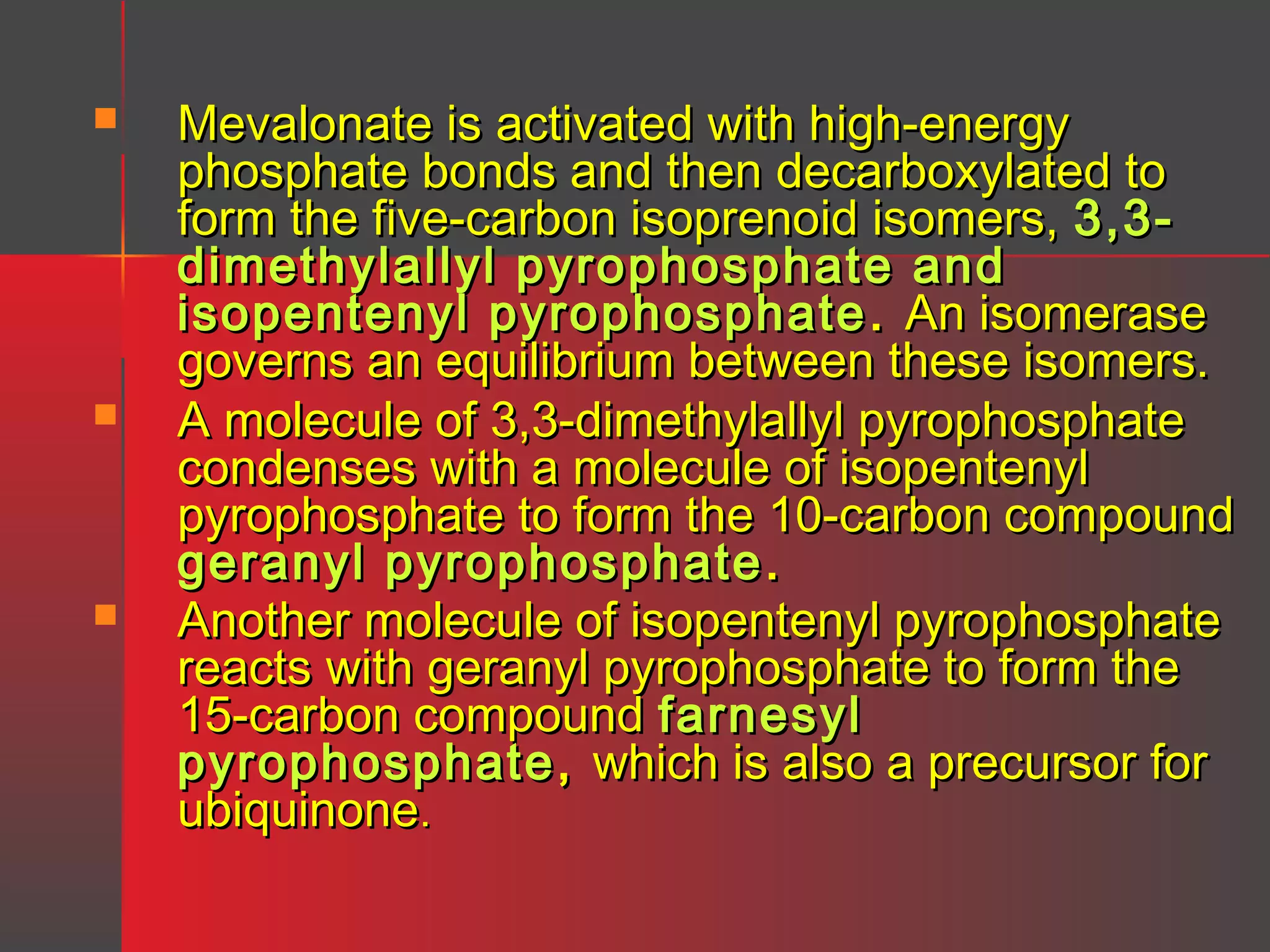 





Mevalonate is activated with high-energy
phosphate bonds and then decarboxylated to
form the five-carbon isoprenoid isomers, 3,3dimethylallyl pyrophosphate and
isopentenyl pyrophosphate . An isomerase
governs an equilibrium between these isomers.
A molecule of 3,3-dimethylallyl pyrophosphate
condenses with a molecule of isopentenyl
pyrophosphate to form the 10-carbon compound
geranyl pyrophosphate .
Another molecule of isopentenyl pyrophosphate
reacts with geranyl pyrophosphate to form the
15-carbon compound farnesyl
pyrophosphate , which is also a precursor for
ubiquinone.

 