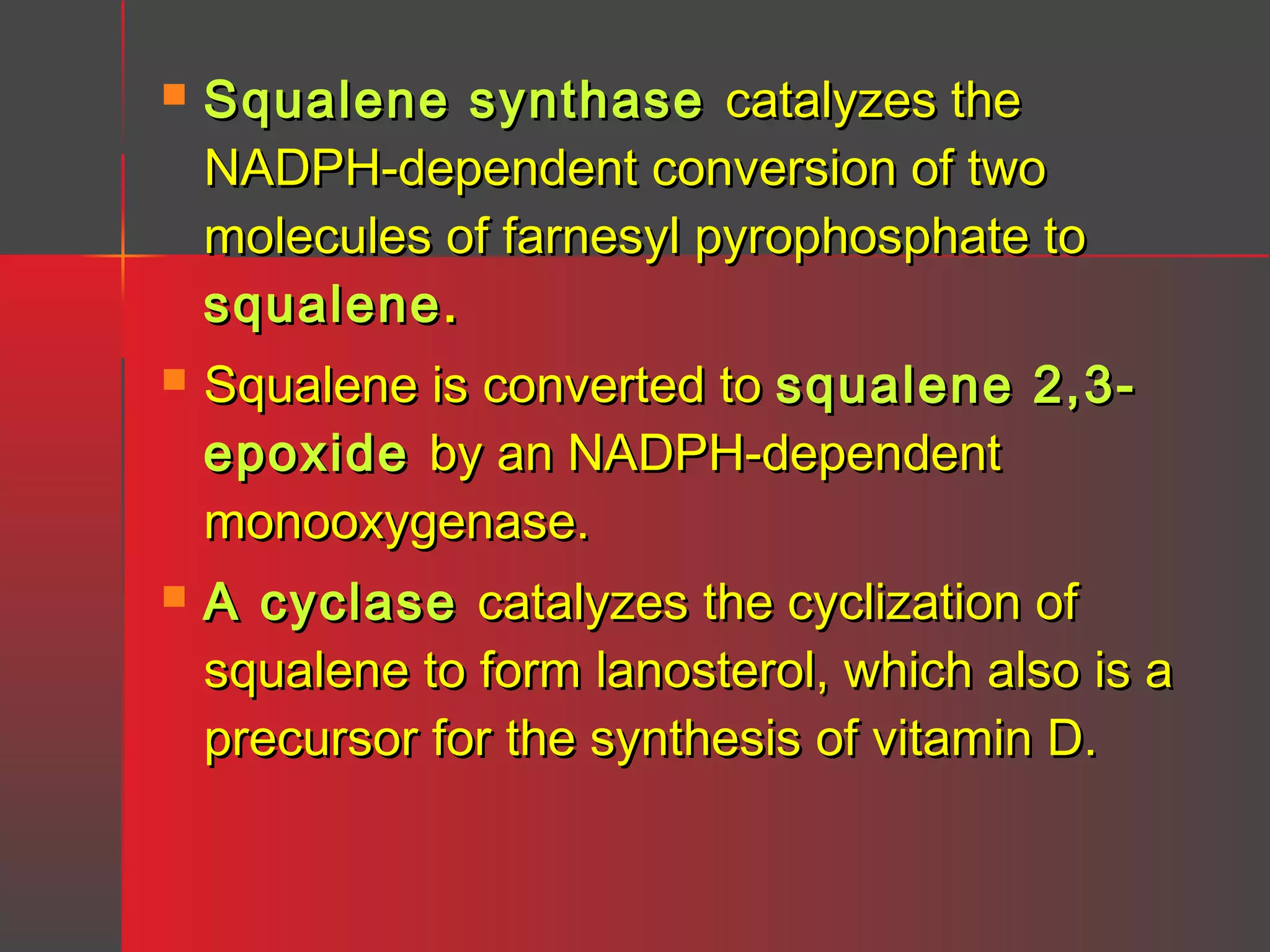 

Squalene synthase catalyzes the
NADPH-dependent conversion of two
molecules of farnesyl pyrophosphate to
squalene .



Squalene is converted to squalene 2,3epoxide by an NADPH-dependent
monooxygenase.



A cyclase catalyzes the cyclization of
squalene to form lanosterol, which also is a
precursor for the synthesis of vitamin D.

 