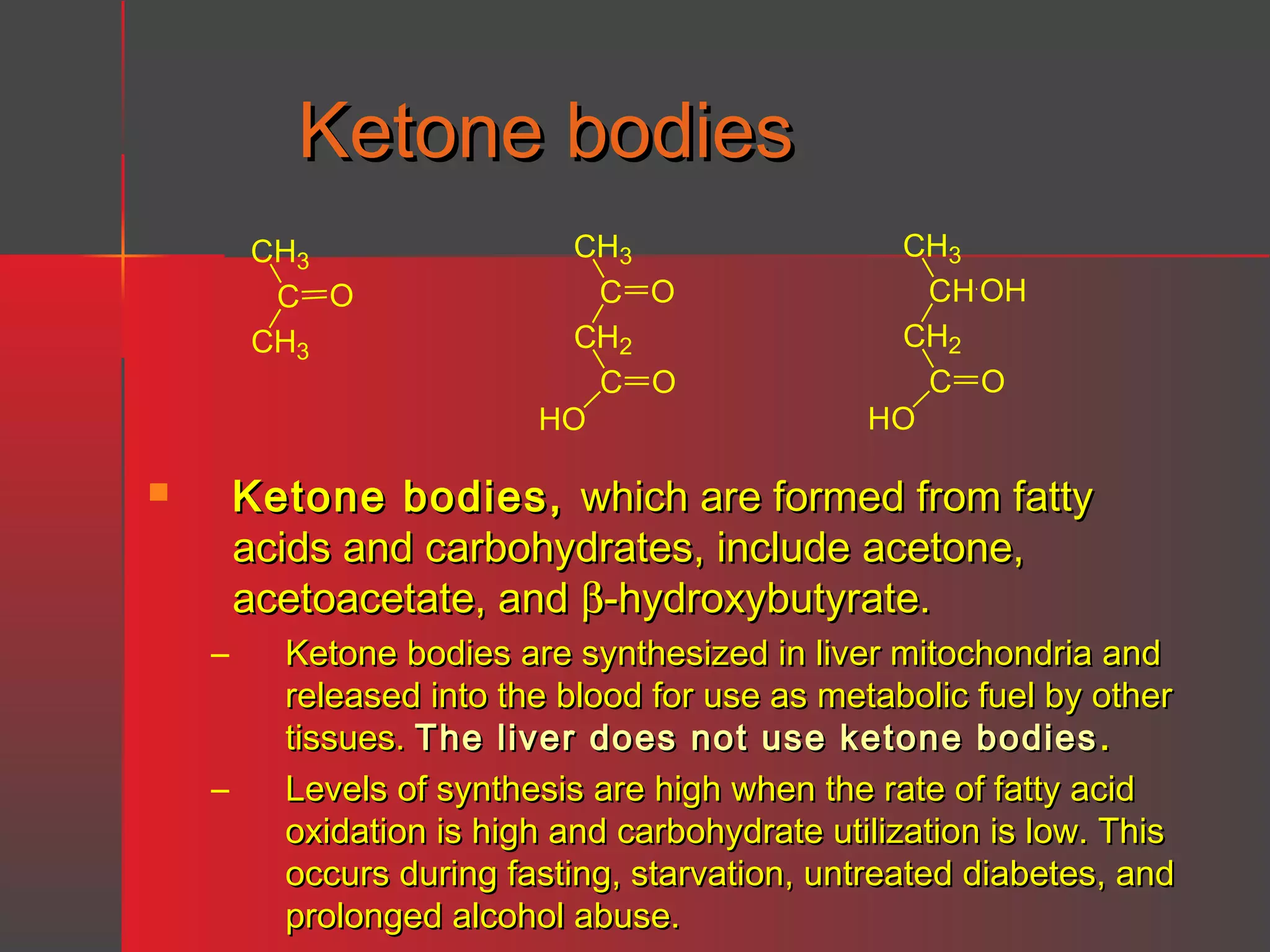 Ketone bodies
CH3
C O
CH3

CH3
C O
CH2
C O
HO

CH3
CH OH
CH2
C O
HO

Ketone bodies, which are formed from fatty
acids and carbohydrates, include acetone,
acetoacetate, and β-hydroxybutyrate.



–

–

Ketone bodies are synthesized in liver mitochondria and
released into the blood for use as metabolic fuel by other
tissues. The liver does not use ketone bodies .
Levels of synthesis are high when the rate of fatty acid
oxidation is high and carbohydrate utilization is low. This
occurs during fasting, starvation, untreated diabetes, and
prolonged alcohol abuse.

 