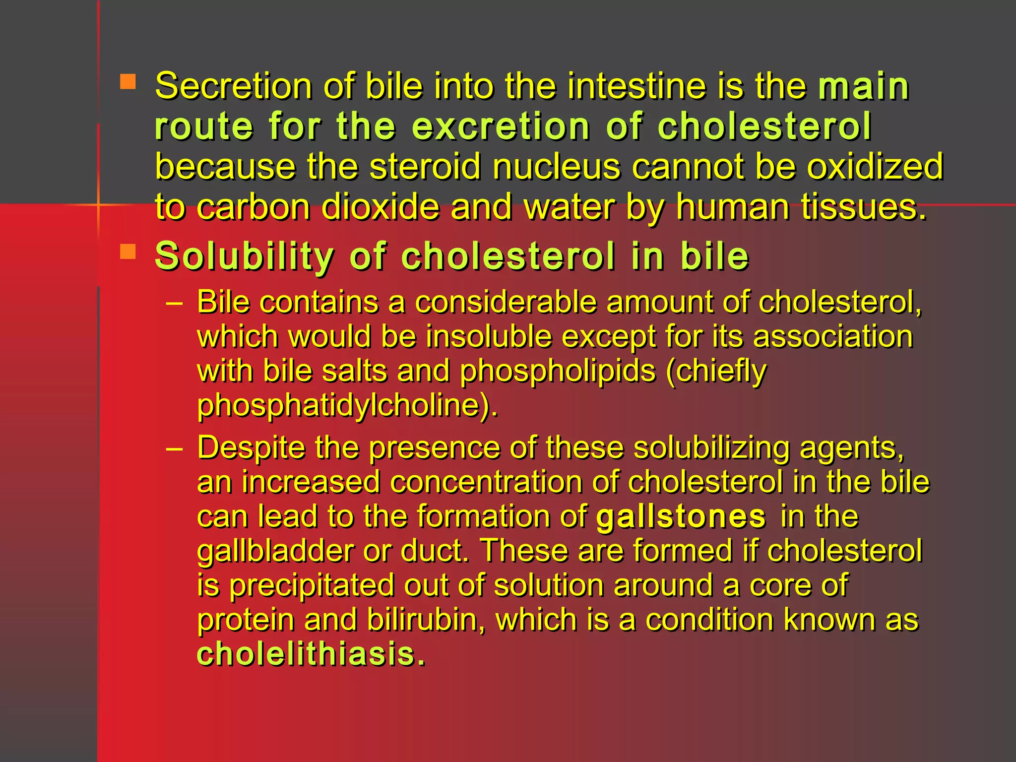 



Secretion of bile into the intestine is the main
route for the excretion of cholesterol
because the steroid nucleus cannot be oxidized
to carbon dioxide and water by human tissues.
Solubility of cholesterol in bile
– Bile contains a considerable amount of cholesterol,
which would be insoluble except for its association
with bile salts and phospholipids (chiefly
phosphatidylcholine).
– Despite the presence of these solubilizing agents,
an increased concentration of cholesterol in the bile
can lead to the formation of gallstones in the
gallbladder or duct. These are formed if cholesterol
is precipitated out of solution around a core of
protein and bilirubin, which is a condition known as
cholelithiasis.

 
