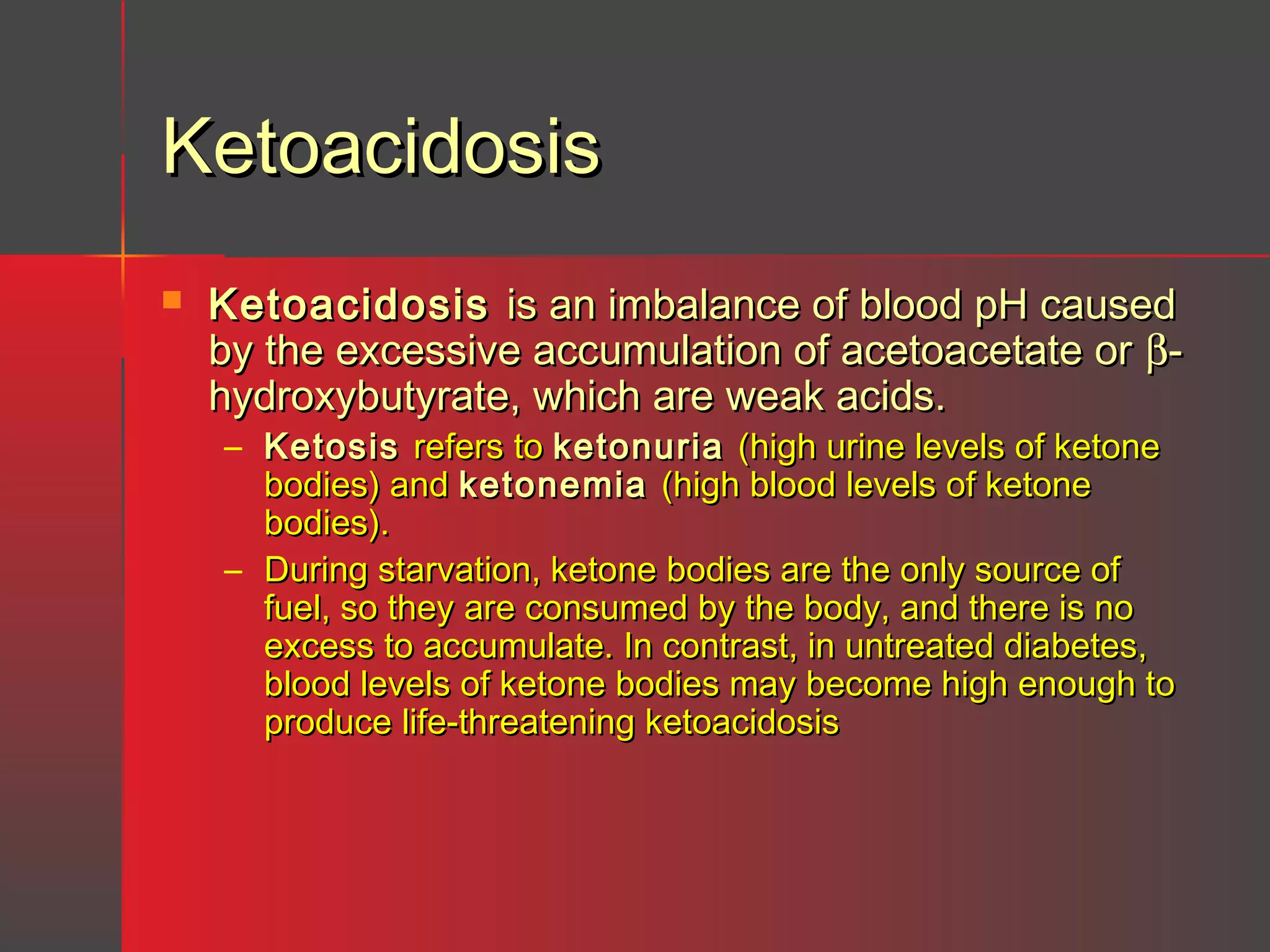 Ketoacidosis


Ketoacidosis is an imbalance of blood pH caused
by the excessive accumulation of acetoacetate or βhydroxybutyrate, which are weak acids.
– Ketosis refers to ketonuria (high urine levels of ketone
bodies) and ketonemia (high blood levels of ketone
bodies).
– During starvation, ketone bodies are the only source of
fuel, so they are consumed by the body, and there is no
excess to accumulate. In contrast, in untreated diabetes,
blood levels of ketone bodies may become high enough to
produce life-threatening ketoacidosis

 
