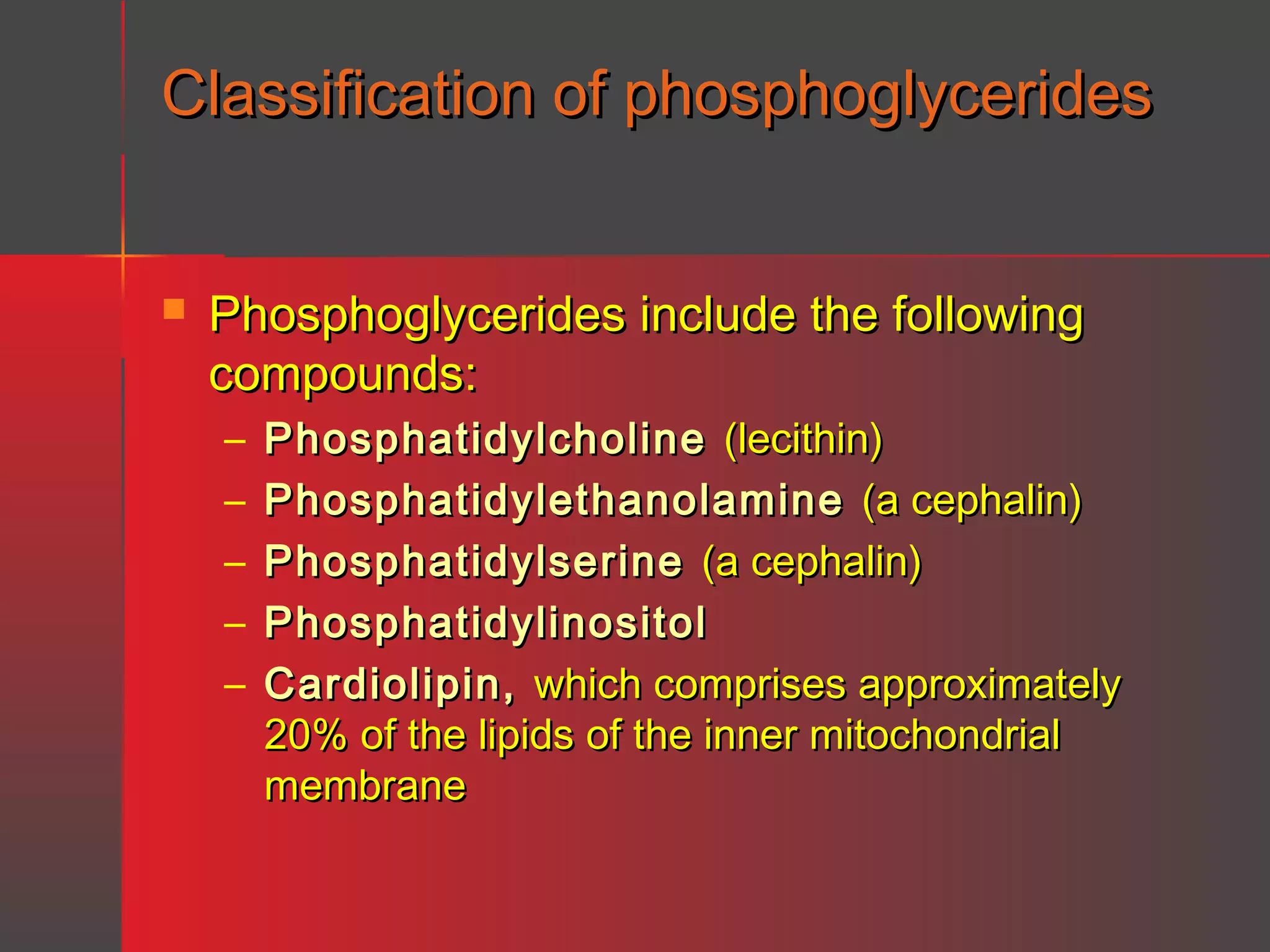 Classification of phosphoglycerides


Phosphoglycerides include the following
compounds:
–
–
–
–
–

Phosphatidylcholine (lecithin)
Phosphatidylethanolamine (a cephalin)
Phosphatidylserine (a cephalin)
Phosphatidylinositol
Cardiolipin, which comprises approximately
20% of the lipids of the inner mitochondrial
membrane

 